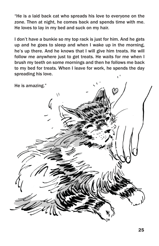 “He is a laid back cat who spreads his love to everyone on the zone. Then at night, he comes back and spends time with me. He loves to lay in my bed and suck on my hair.  I don’t have a bunkie so my top rack is just for him. And he gets up and he goes to sleep and when | wake up in the morning, he’s up there. And he knows that | will give him treats. He will follow me anywhere just to get treats. He waits for me when | brush my teeth on some mornings and then he follows me back to my bed for treats. When | leave for work, he spends the day spreading his love. .  He is amazing.” NN (7  25 